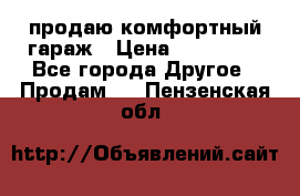 продаю комфортный гараж › Цена ­ 270 000 - Все города Другое » Продам   . Пензенская обл.